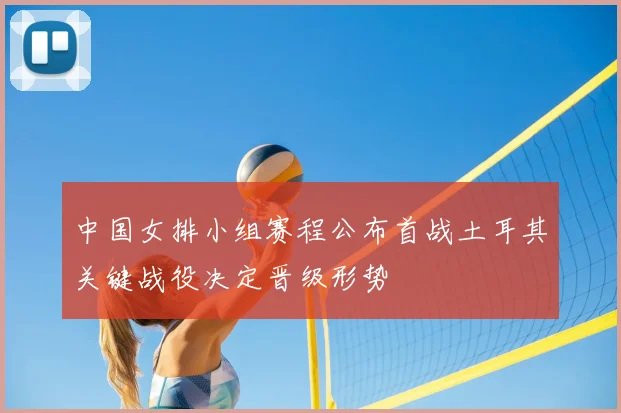 中国女排小组赛程公布首战土耳其关键战役决定晋级形势