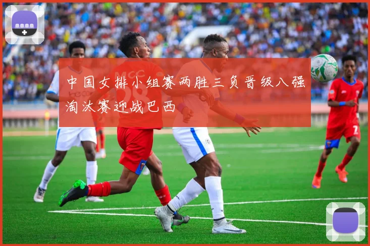 中国女排小组赛两胜三负晋级八强淘汰赛迎战巴西