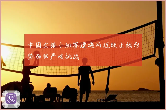 中国女排小组赛遭遇两连败出线形势面临严峻挑战