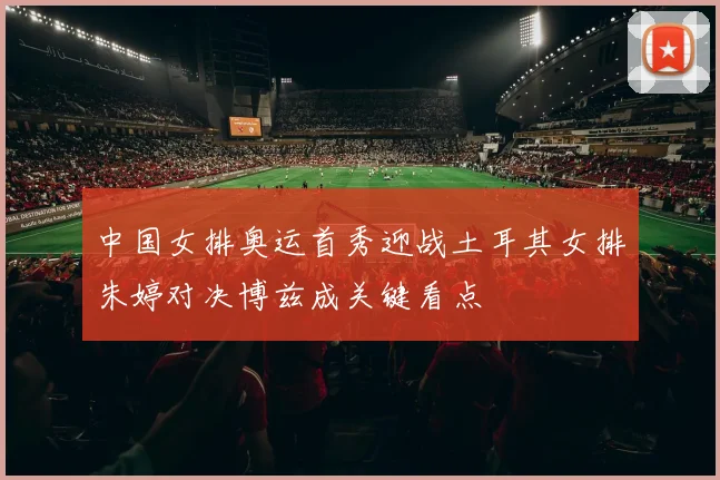 中国女排奥运首秀迎战土耳其女排朱婷对决博兹成关键看点