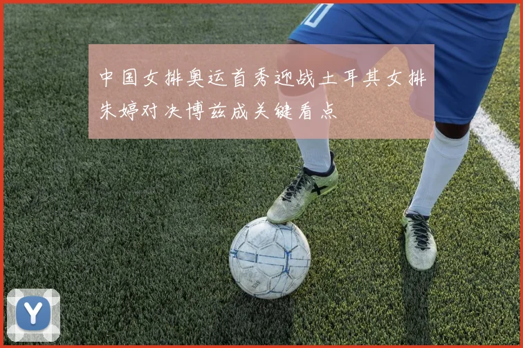 中国女排奥运首秀迎战土耳其女排朱婷对决博兹成关键看点