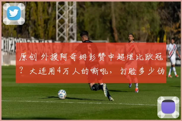 原创 外援阿奇姆彭赞中超堪比欧冠？大连用4万人的嘶吼，打脸多少伪职业球队！