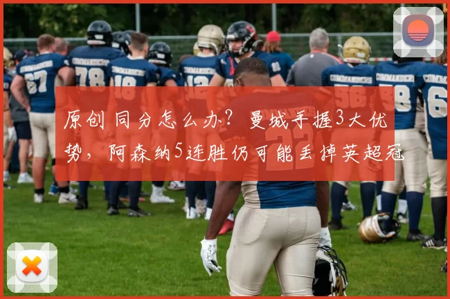 原创 同分怎么办？曼城手握3大优势，阿森纳5连胜仍可能丢掉英超冠军