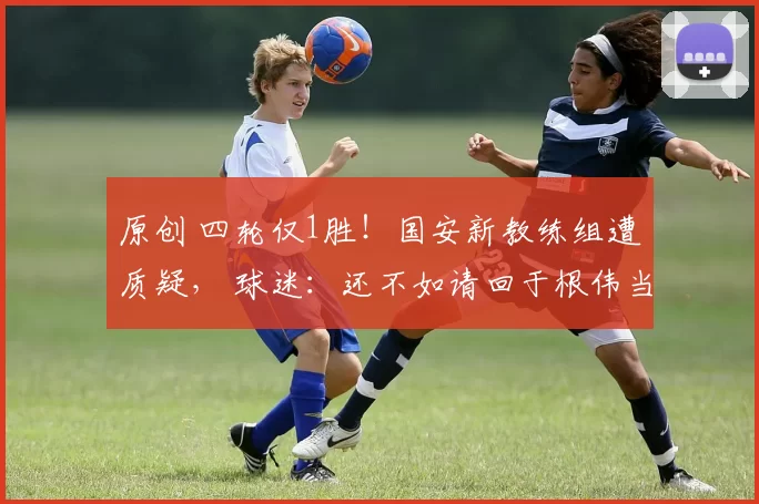 原创 四轮仅1胜!国安新教练组遭质疑, 球迷:还不如请回于根伟当顾问!