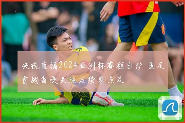 央视直播2024亚洲杯赛程出炉 国足首战备受关注后续看点足