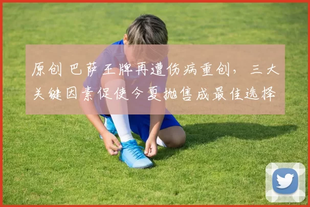 原创 巴萨王牌再遭伤病重创，三大关键因素促使今夏抛售成最佳选择