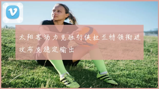 太阳客场力克独行侠杜兰特领衔进攻布克稳定输出