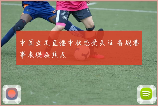 中国女足直播中状态受关注 备战赛事表现成焦点