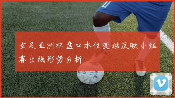 女足亚洲杯盘口水位变动反映小组赛出线形势分析