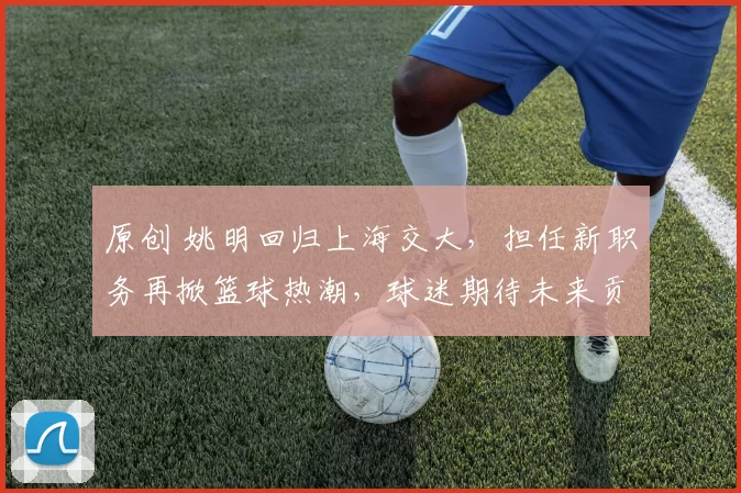 原创 姚明回归上海交大,担任新职务再掀篮球热潮,球迷期待未来贡献