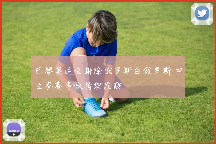 巴黎奥运会排除俄罗斯白俄罗斯 中立参赛争议持续发酵