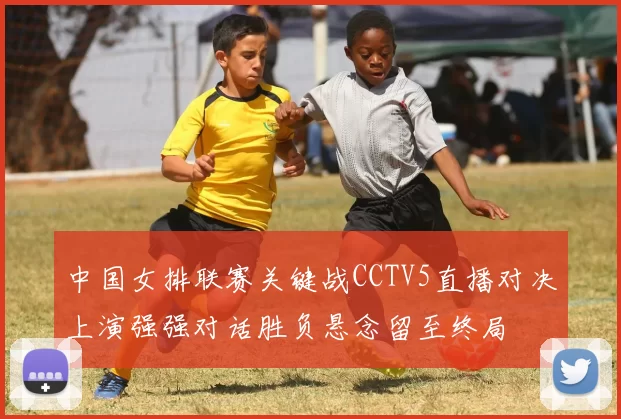 中国女排联赛关键战CCTV5直播对决上演强强对话胜负悬念留至终局