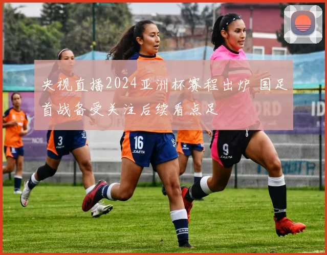 央视直播2024亚洲杯赛程出炉 国足首战备受关注后续看点足