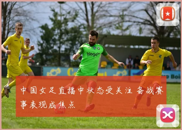 中国女足直播中状态受关注 备战赛事表现成焦点