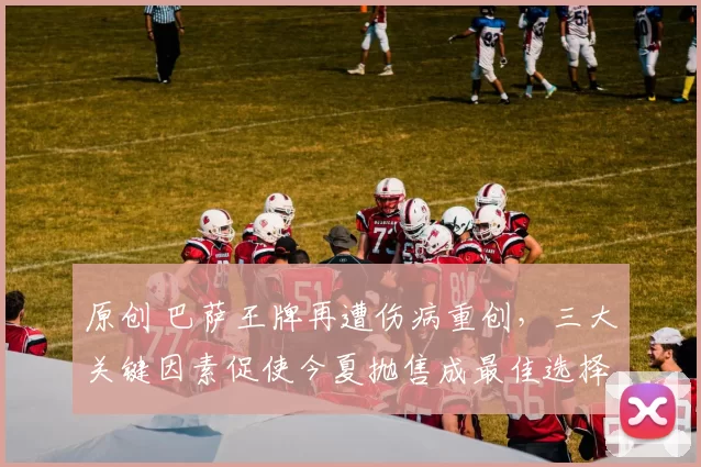 原创 巴萨王牌再遭伤病重创，三大关键因素促使今夏抛售成最佳选择