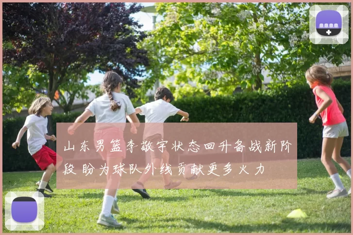 山东男篮李敬宇状态回升备战新阶段 盼为球队外线贡献更多火力