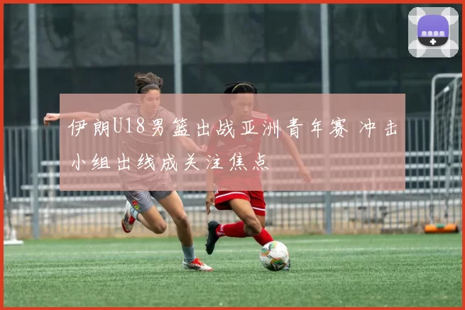 伊朗U18男篮出战亚洲青年赛 冲击小组出线成关注焦点