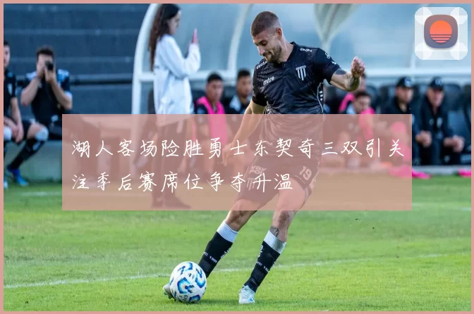 湖人客场险胜勇士东契奇三双引关注季后赛席位争夺升温