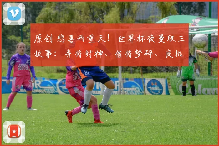 原创 悲喜两重天！世界杯夜曼联三故事：弃将封神、借将梦碎、良机天降