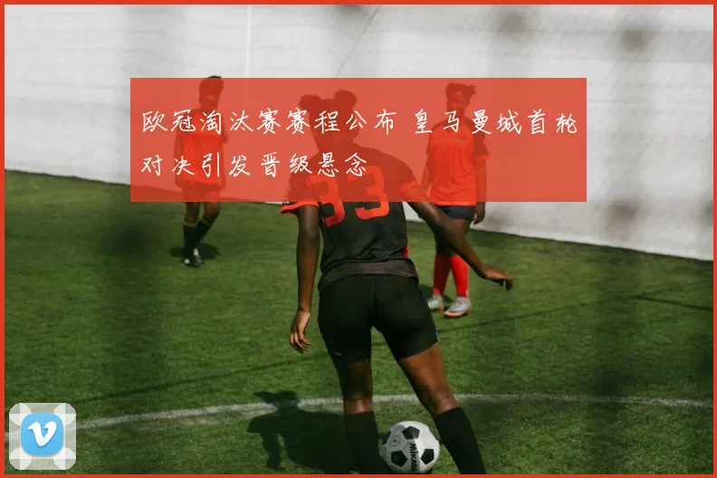 欧冠淘汰赛赛程公布 皇马曼城首轮对决引发晋级悬念