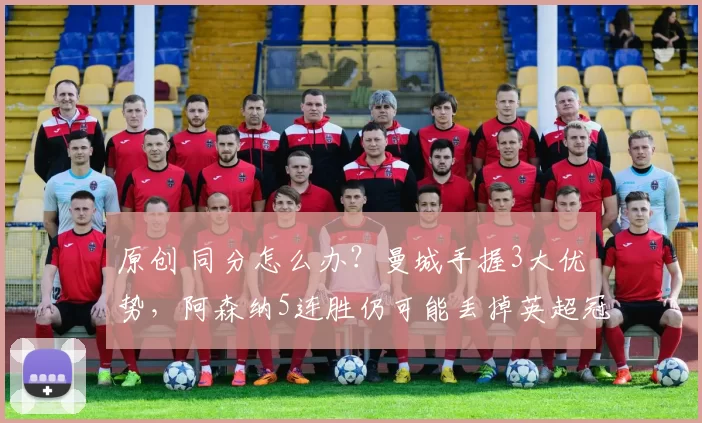 原创 同分怎么办？曼城手握3大优势，阿森纳5连胜仍可能丢掉英超冠军