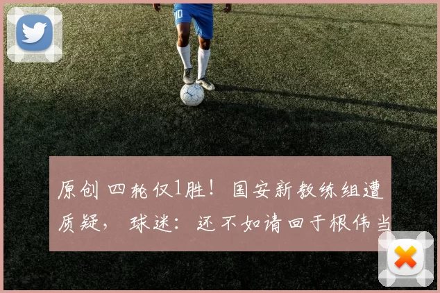 原创 四轮仅1胜!国安新教练组遭质疑, 球迷:还不如请回于根伟当顾问!