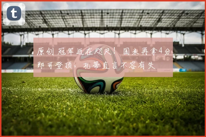 原创 冠军近在咫尺！国米再拿4分即可登顶，孔蒂直言不容有失