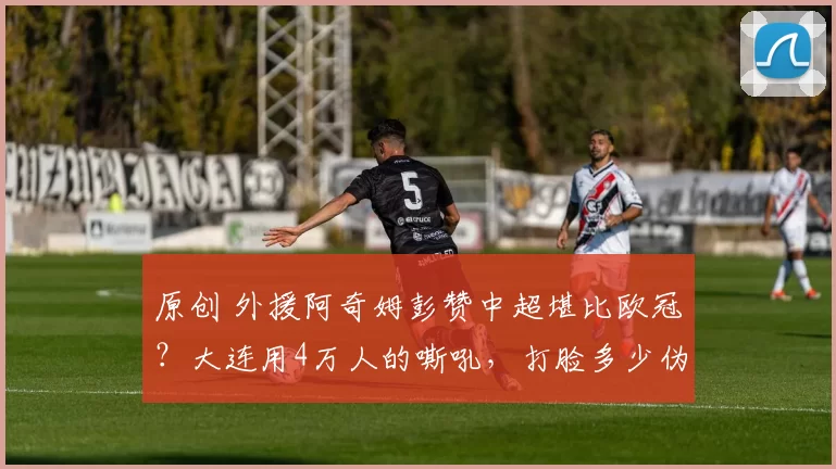 原创 外援阿奇姆彭赞中超堪比欧冠？大连用4万人的嘶吼，打脸多少伪职业球队！