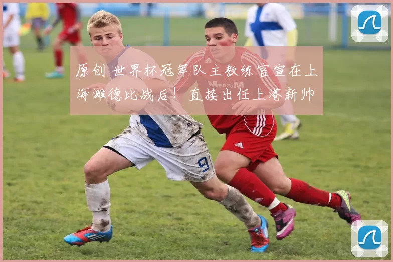 原创 世界杯冠军队主教练官宣在上海滩德比战后!直接出任上港新帅,已为此敲定巴尔加斯加盟