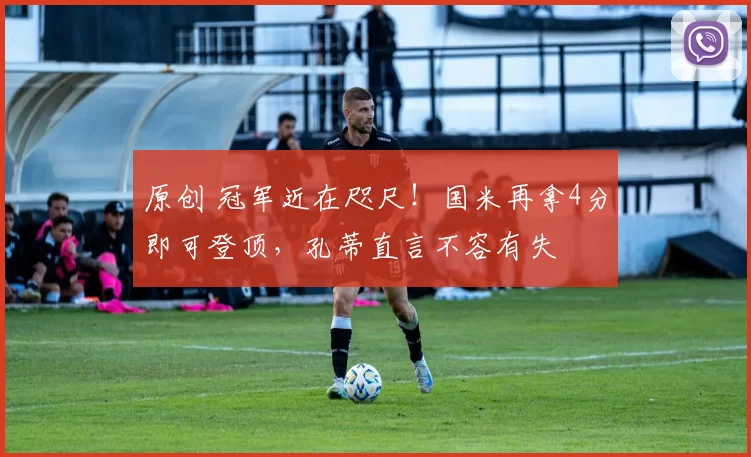原创 冠军近在咫尺！国米再拿4分即可登顶，孔蒂直言不容有失