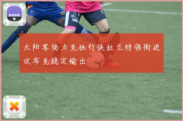 太阳客场力克独行侠杜兰特领衔进攻布克稳定输出