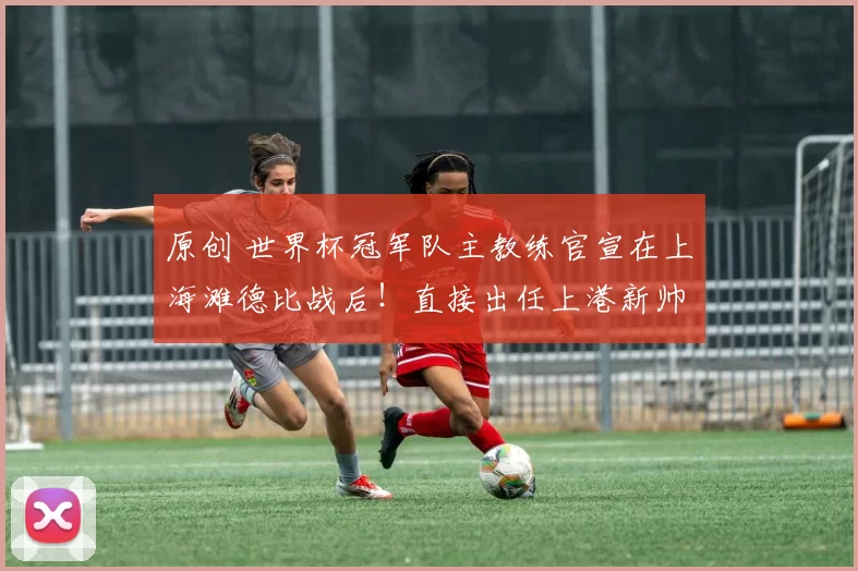 原创 世界杯冠军队主教练官宣在上海滩德比战后!直接出任上港新帅,已为此敲定巴尔加斯加盟