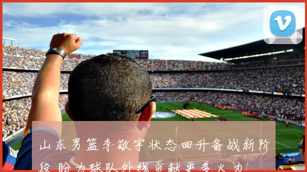 山东男篮李敬宇状态回升备战新阶段 盼为球队外线贡献更多火力