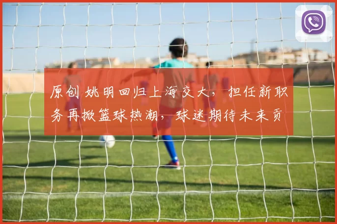 原创 姚明回归上海交大，担任新职务再掀篮球热潮，球迷期待未来贡献